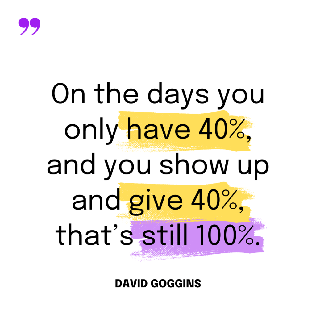 On the days you only have 40%, and you show up and give 40%, that’s still 100%. – David Goggins